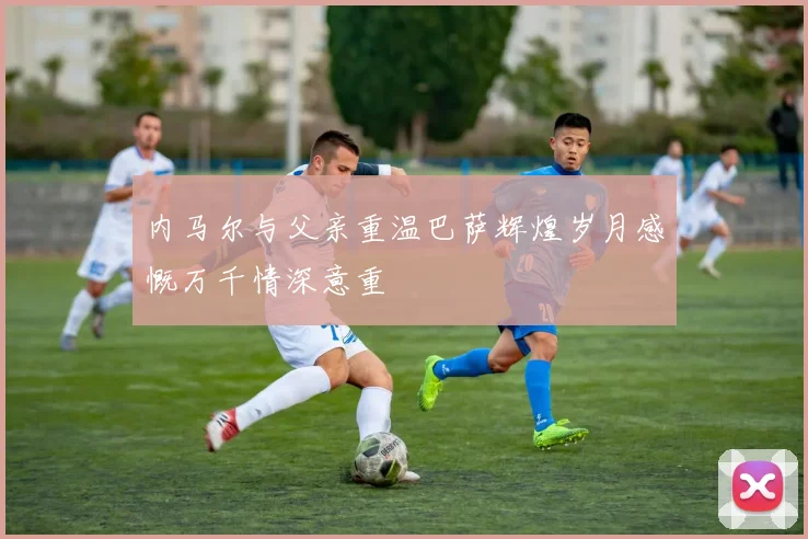 内马尔与父亲重温巴萨辉煌岁月感慨万千情深意重