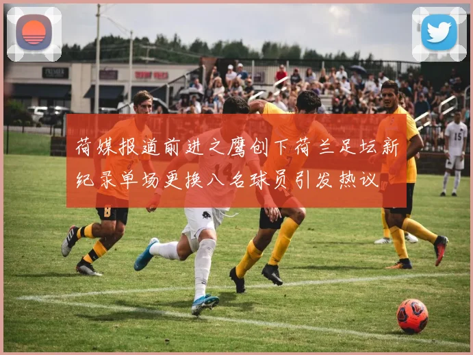荷媒报道前进之鹰创下荷兰足坛新纪录单场更换八名球员引发热议