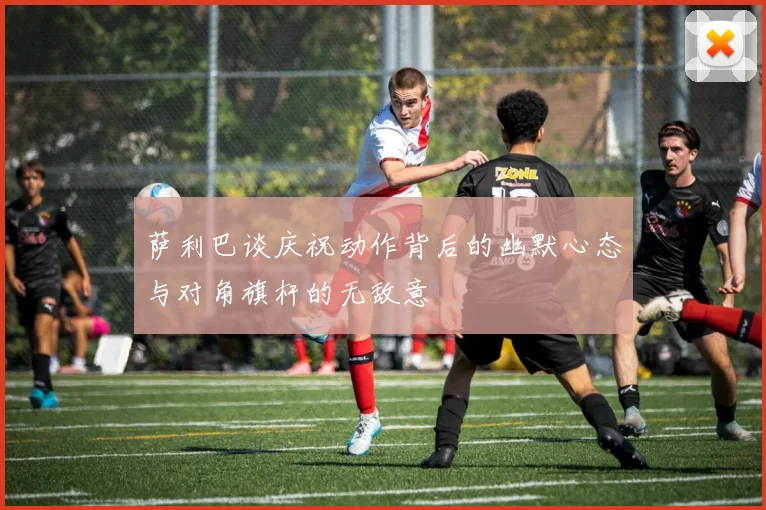 萨利巴谈庆祝动作背后的幽默心态与对角旗杆的无敌意