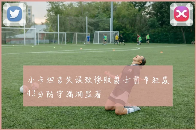 小卡坦言失误致惨败爵士首节狂轰43分防守漏洞显著