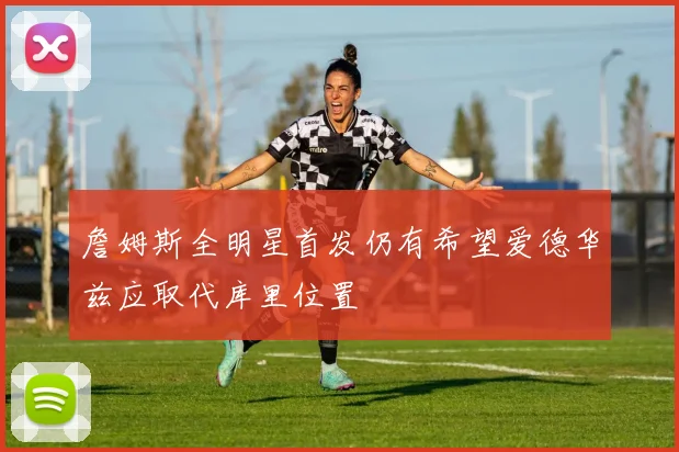 詹姆斯全明星首发仍有希望爱德华兹应取代库里位置