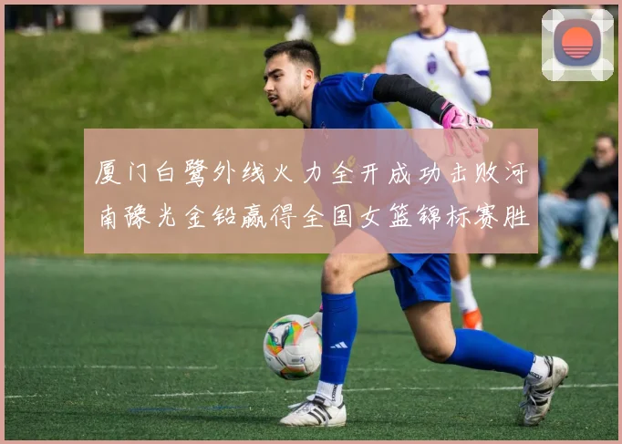 厦门白鹭外线火力全开成功击败河南豫光金铅赢得全国女篮锦标赛胜利