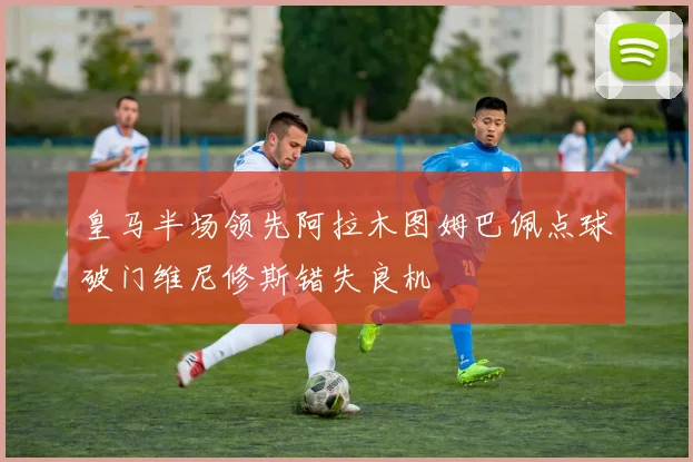 皇马半场领先阿拉木图姆巴佩点球破门维尼修斯错失良机