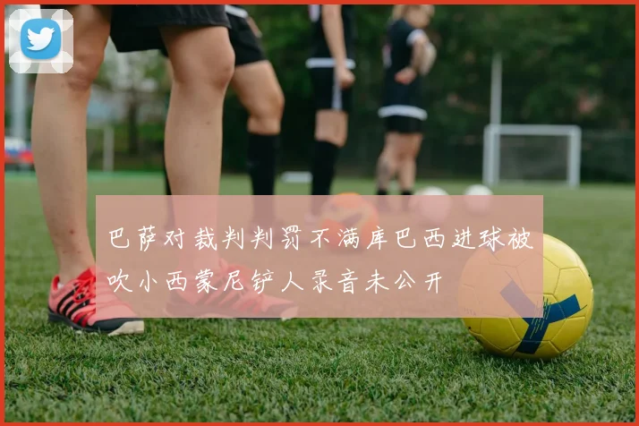 巴萨对裁判判罚不满库巴西进球被吹小西蒙尼铲人录音未公开