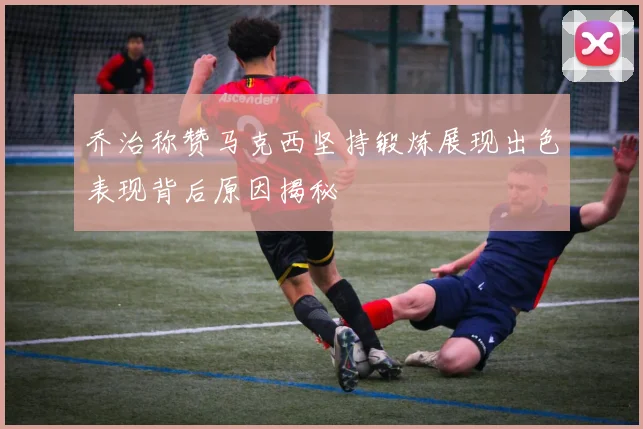 乔治称赞马克西坚持锻炼展现出色表现背后原因揭秘