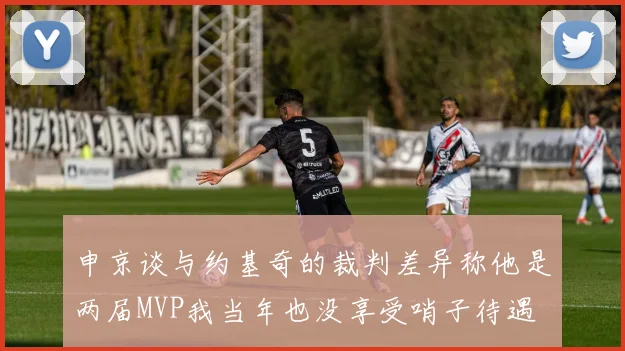 申京谈与约基奇的裁判差异称他是两届MVP我当年也没享受哨子待遇