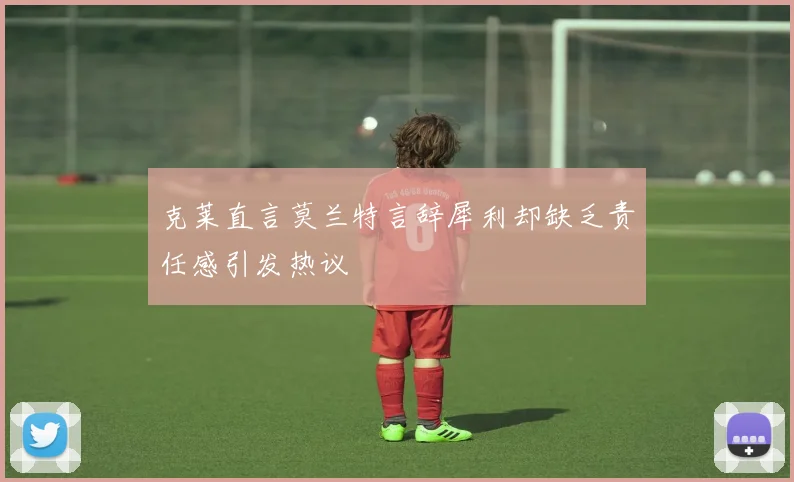 克莱直言莫兰特言辞犀利却缺乏责任感引发热议