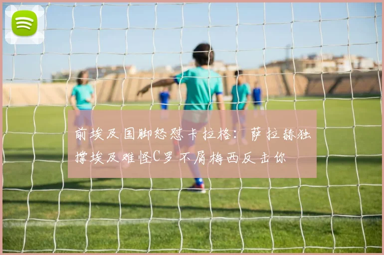 前埃及国脚怒怼卡拉格：萨拉赫独撑埃及难怪C罗不屑梅西反击你