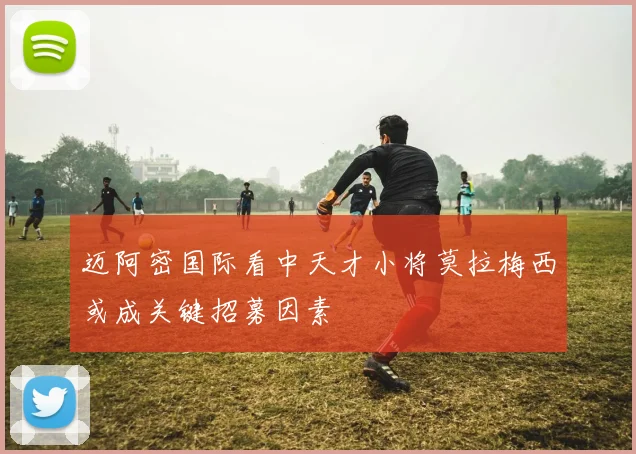 迈阿密国际看中天才小将莫拉梅西或成关键招募因素