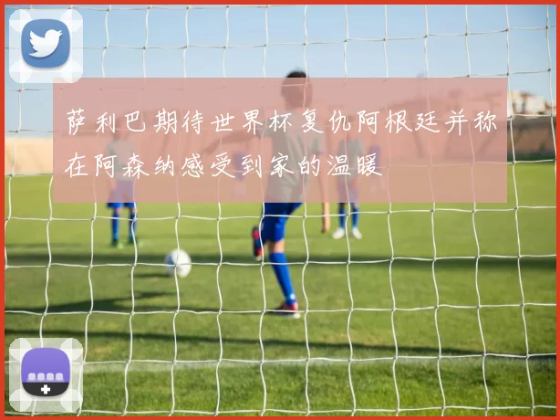 萨利巴期待世界杯复仇阿根廷并称在阿森纳感受到家的温暖