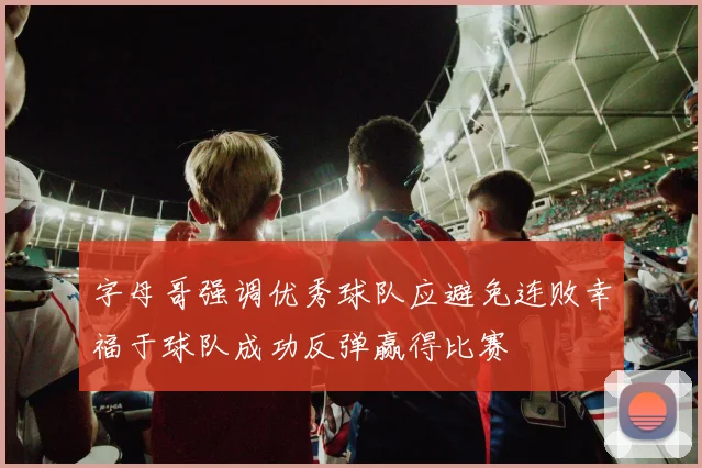 字母哥强调优秀球队应避免连败幸福于球队成功反弹赢得比赛