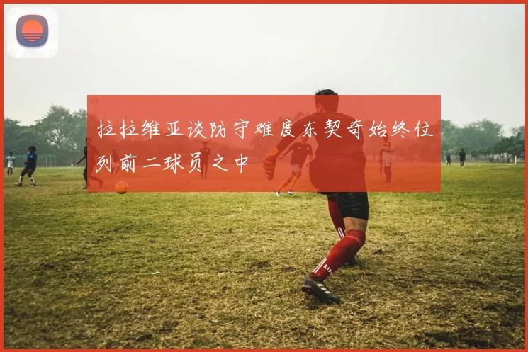 拉拉维亚谈防守难度东契奇始终位列前二球员之中