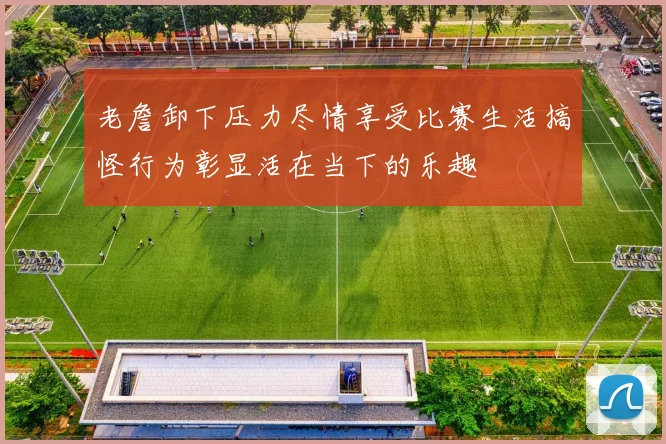 老詹卸下压力尽情享受比赛生活搞怪行为彰显活在当下的乐趣