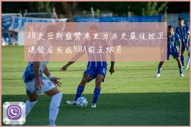 JR史密斯盛赞库里为历史最佳控卫退役后或成NBA前五球员