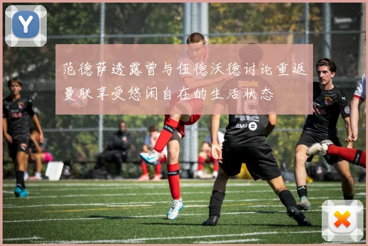 范德萨透露曾与伍德沃德讨论重返曼联享受悠闲自在的生活状态