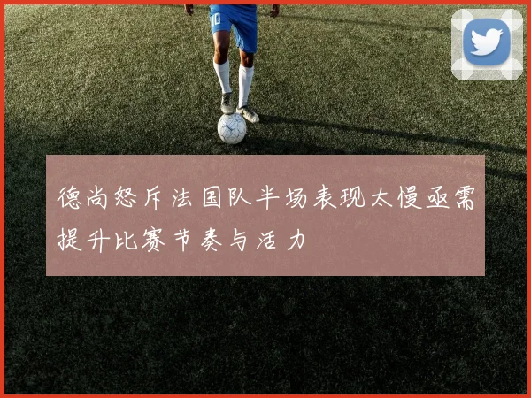 德尚怒斥法国队半场表现太慢亟需提升比赛节奏与活力