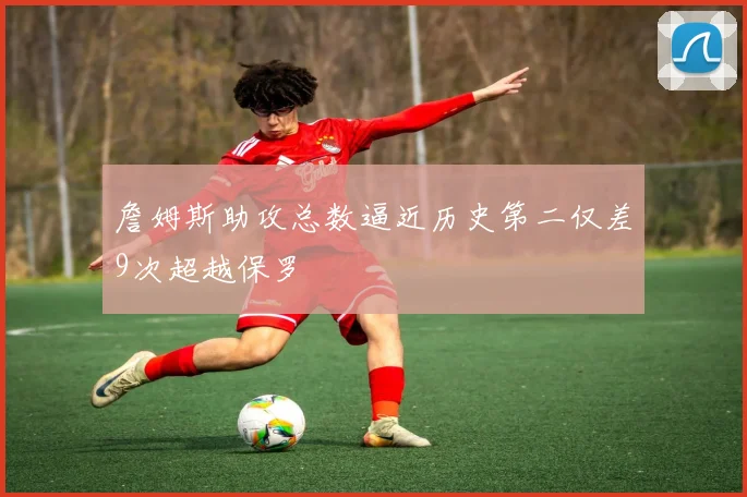 詹姆斯助攻总数逼近历史第二仅差9次超越保罗