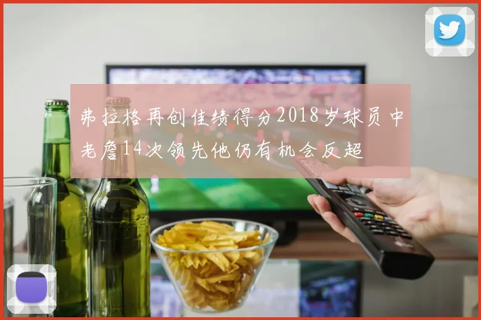弗拉格再创佳绩得分2018岁球员中老詹14次领先他仍有机会反超
