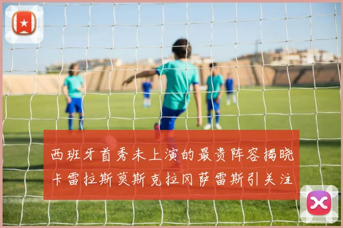 西班牙首秀未上演的最贵阵容揭晓卡雷拉斯莫斯克拉冈萨雷斯引关注