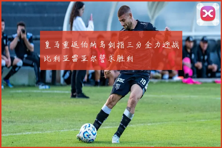 皇马重返伯纳乌剑指三分全力迎战比利亚雷亚尔誓求胜利