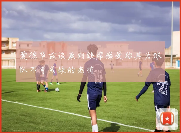 爱德华兹谈康利缺席感受称其为球队不可或缺的老将