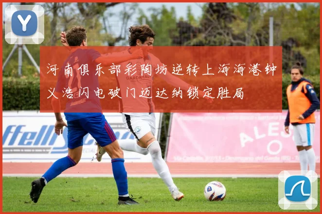 河南俱乐部彩陶坊逆转上海海港钟义浩闪电破门迈达纳锁定胜局