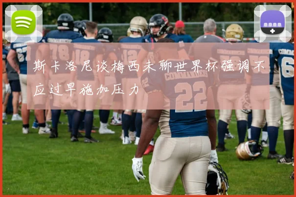 斯卡洛尼谈梅西未聊世界杯强调不应过早施加压力