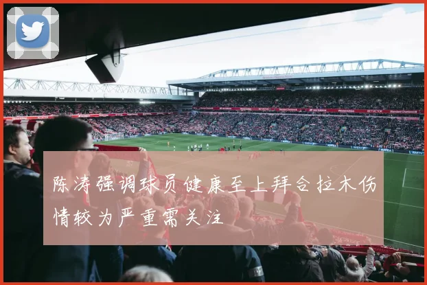 陈涛强调球员健康至上拜合拉木伤情较为严重需关注